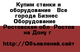 Купим станки и оборудование - Все города Бизнес » Оборудование   . Ростовская обл.,Ростов-на-Дону г.